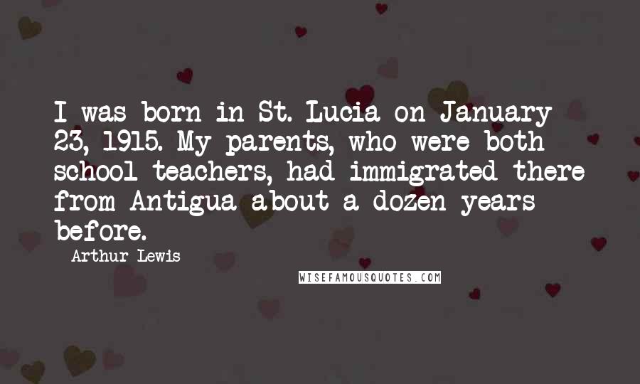 Arthur Lewis Quotes: I was born in St. Lucia on January 23, 1915. My parents, who were both school teachers, had immigrated there from Antigua about a dozen years before.