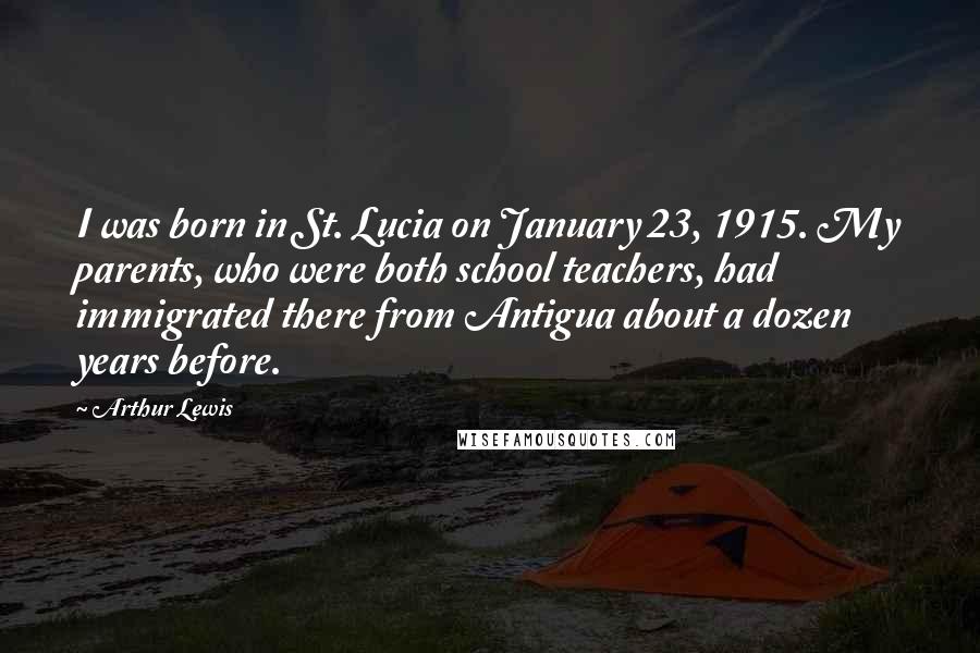 Arthur Lewis Quotes: I was born in St. Lucia on January 23, 1915. My parents, who were both school teachers, had immigrated there from Antigua about a dozen years before.