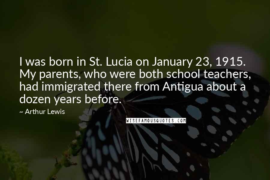 Arthur Lewis Quotes: I was born in St. Lucia on January 23, 1915. My parents, who were both school teachers, had immigrated there from Antigua about a dozen years before.
