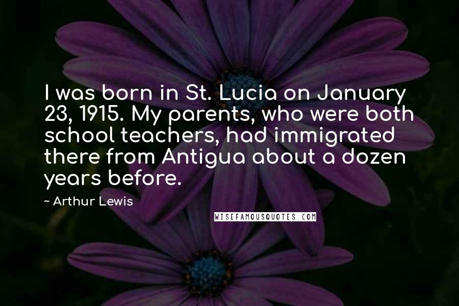 Arthur Lewis Quotes: I was born in St. Lucia on January 23, 1915. My parents, who were both school teachers, had immigrated there from Antigua about a dozen years before.
