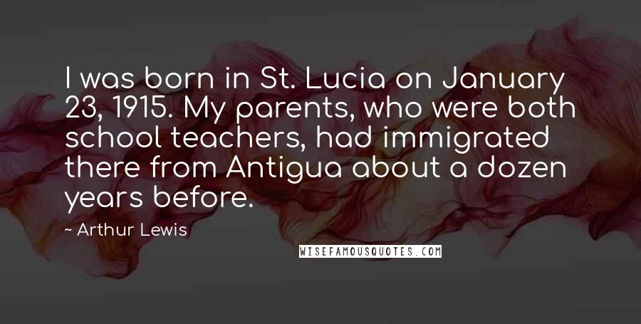 Arthur Lewis Quotes: I was born in St. Lucia on January 23, 1915. My parents, who were both school teachers, had immigrated there from Antigua about a dozen years before.