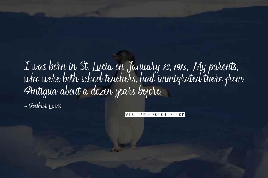 Arthur Lewis Quotes: I was born in St. Lucia on January 23, 1915. My parents, who were both school teachers, had immigrated there from Antigua about a dozen years before.