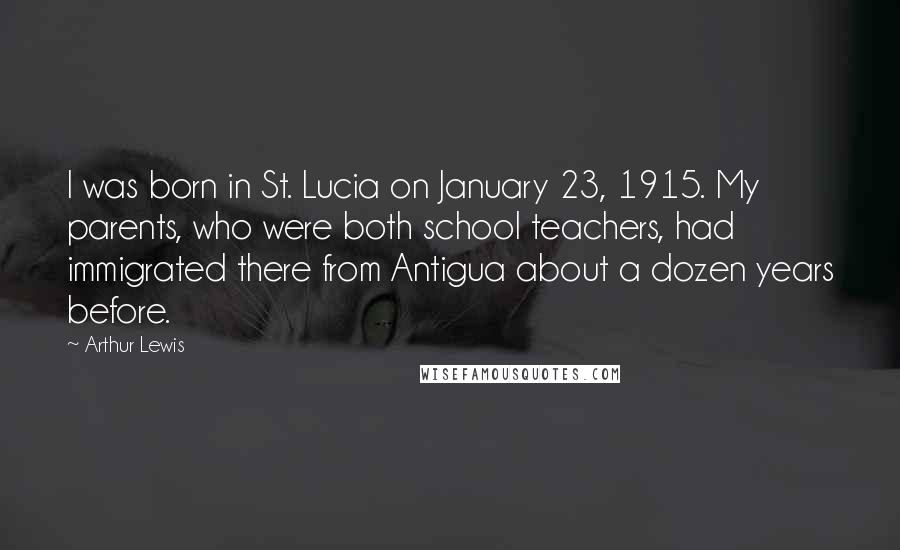 Arthur Lewis Quotes: I was born in St. Lucia on January 23, 1915. My parents, who were both school teachers, had immigrated there from Antigua about a dozen years before.