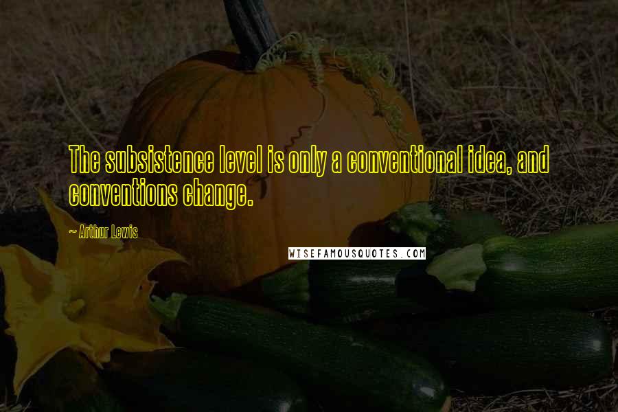 Arthur Lewis Quotes: The subsistence level is only a conventional idea, and conventions change.