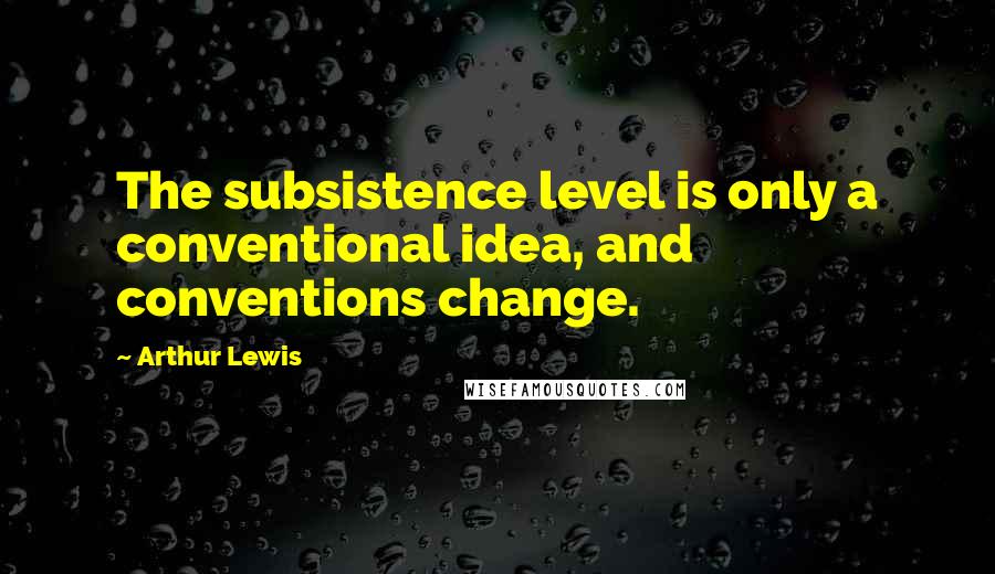 Arthur Lewis Quotes: The subsistence level is only a conventional idea, and conventions change.