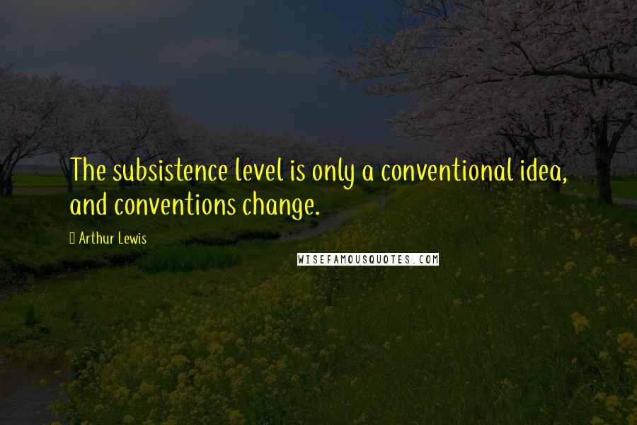 Arthur Lewis Quotes: The subsistence level is only a conventional idea, and conventions change.