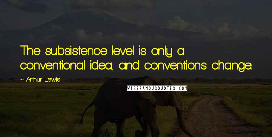 Arthur Lewis Quotes: The subsistence level is only a conventional idea, and conventions change.