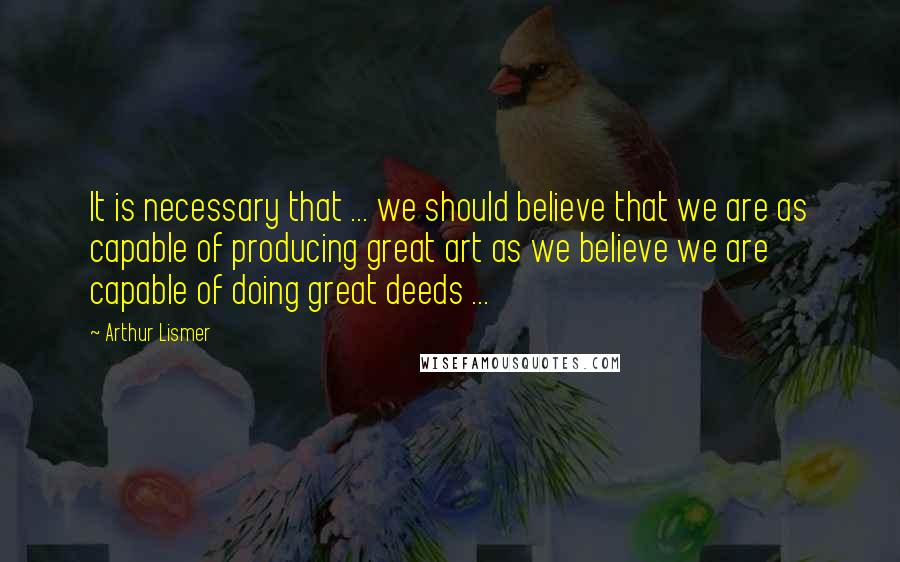 Arthur Lismer Quotes: It is necessary that ... we should believe that we are as capable of producing great art as we believe we are capable of doing great deeds ...