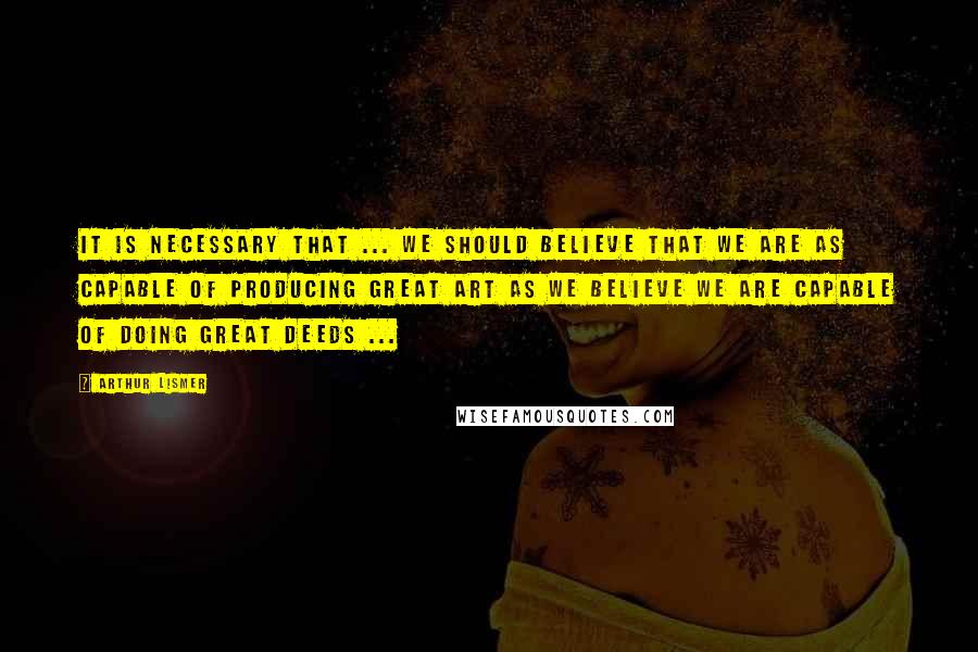 Arthur Lismer Quotes: It is necessary that ... we should believe that we are as capable of producing great art as we believe we are capable of doing great deeds ...