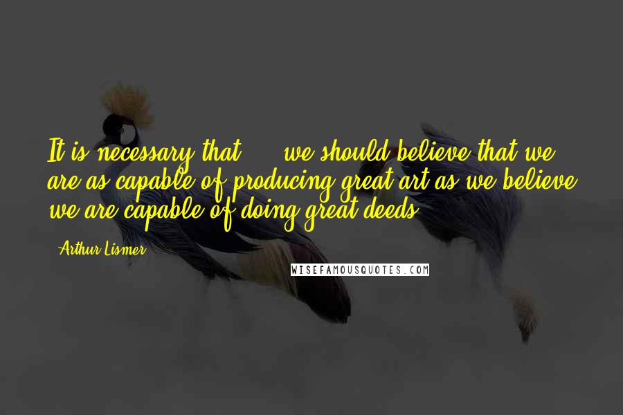 Arthur Lismer Quotes: It is necessary that ... we should believe that we are as capable of producing great art as we believe we are capable of doing great deeds ...