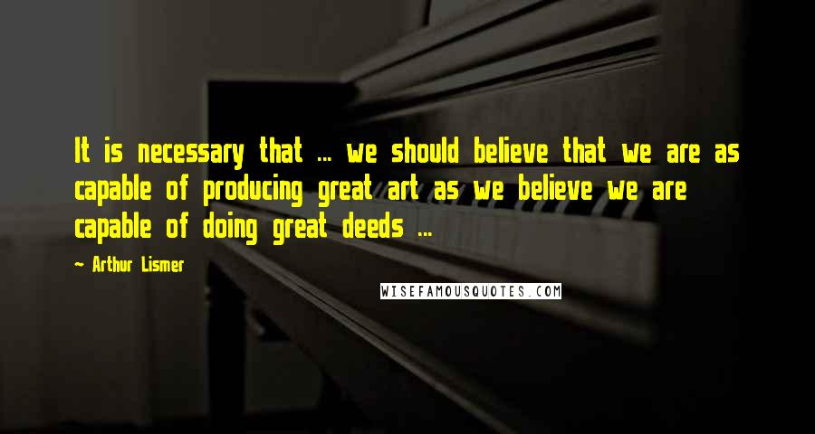 Arthur Lismer Quotes: It is necessary that ... we should believe that we are as capable of producing great art as we believe we are capable of doing great deeds ...