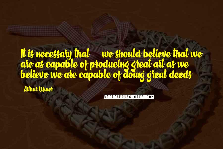 Arthur Lismer Quotes: It is necessary that ... we should believe that we are as capable of producing great art as we believe we are capable of doing great deeds ...