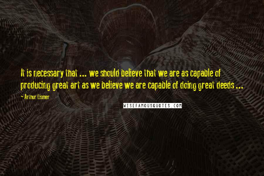 Arthur Lismer Quotes: It is necessary that ... we should believe that we are as capable of producing great art as we believe we are capable of doing great deeds ...