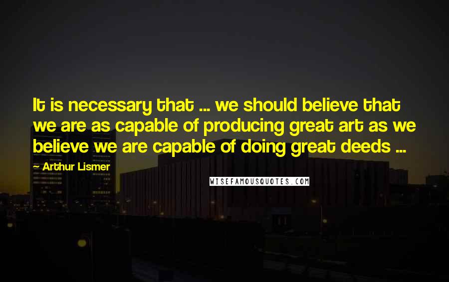 Arthur Lismer Quotes: It is necessary that ... we should believe that we are as capable of producing great art as we believe we are capable of doing great deeds ...