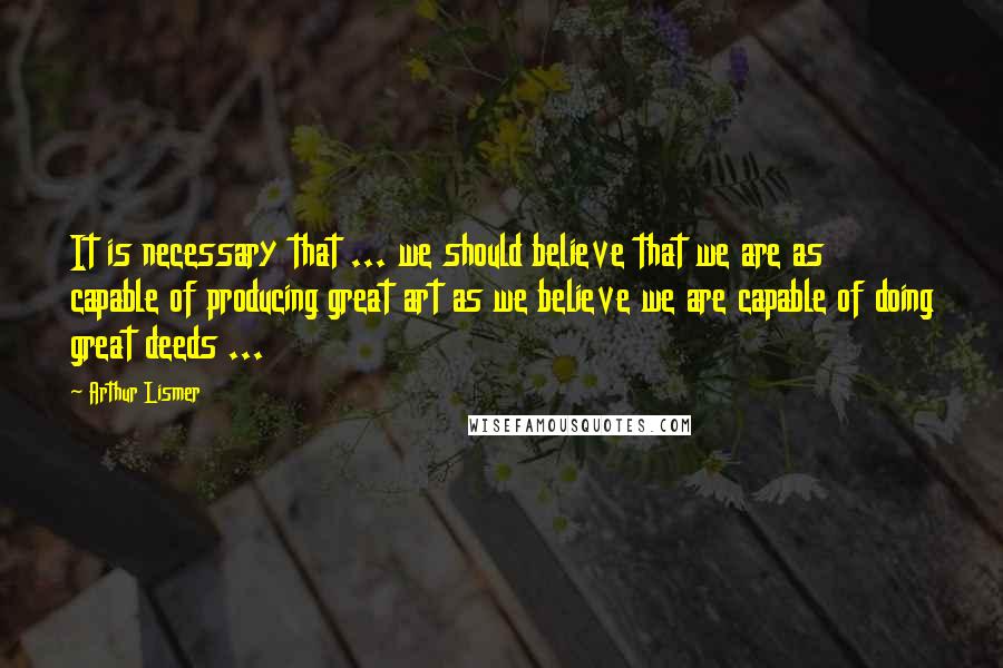 Arthur Lismer Quotes: It is necessary that ... we should believe that we are as capable of producing great art as we believe we are capable of doing great deeds ...