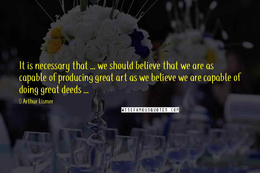 Arthur Lismer Quotes: It is necessary that ... we should believe that we are as capable of producing great art as we believe we are capable of doing great deeds ...