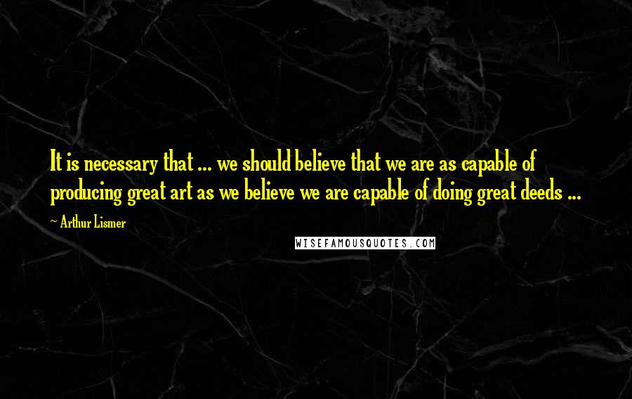 Arthur Lismer Quotes: It is necessary that ... we should believe that we are as capable of producing great art as we believe we are capable of doing great deeds ...