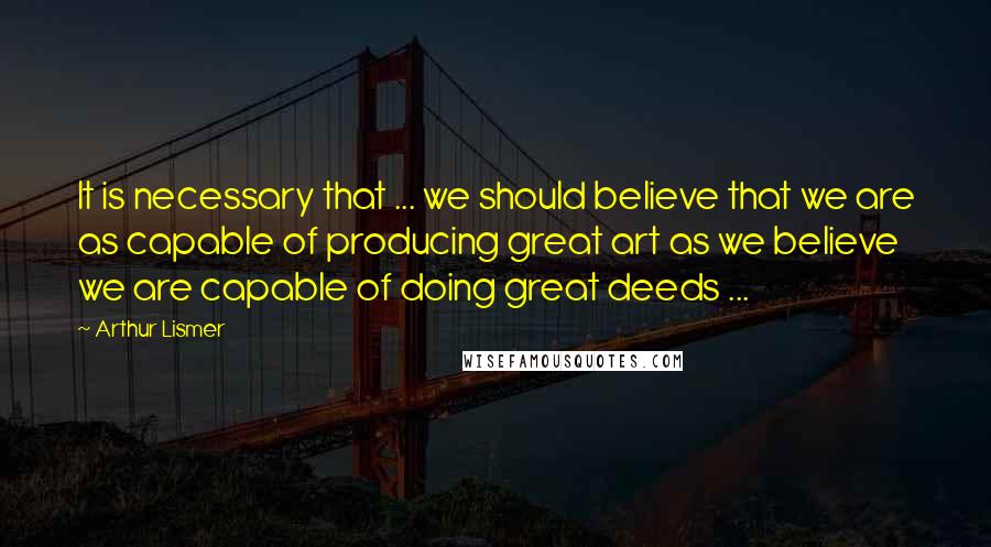 Arthur Lismer Quotes: It is necessary that ... we should believe that we are as capable of producing great art as we believe we are capable of doing great deeds ...