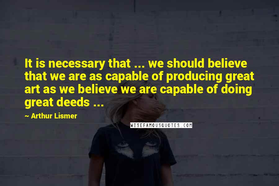 Arthur Lismer Quotes: It is necessary that ... we should believe that we are as capable of producing great art as we believe we are capable of doing great deeds ...