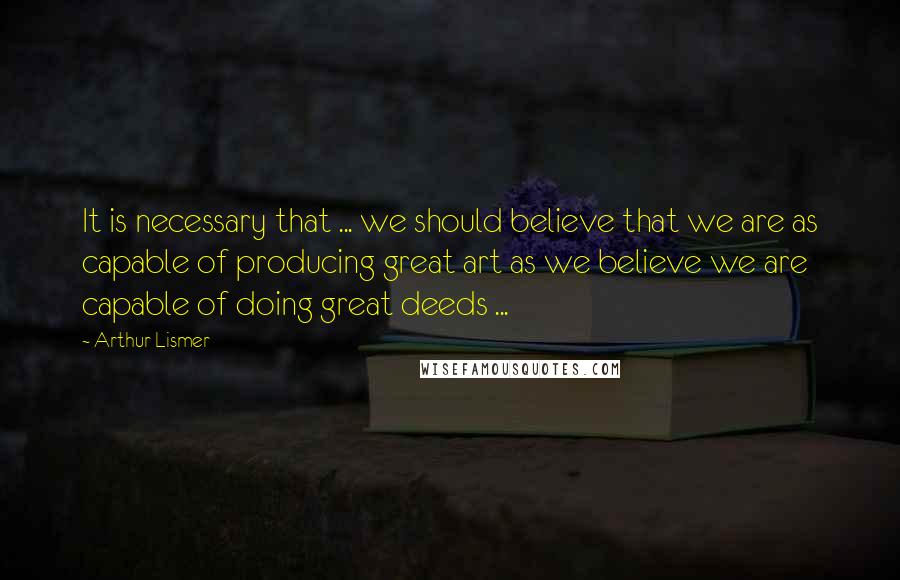 Arthur Lismer Quotes: It is necessary that ... we should believe that we are as capable of producing great art as we believe we are capable of doing great deeds ...