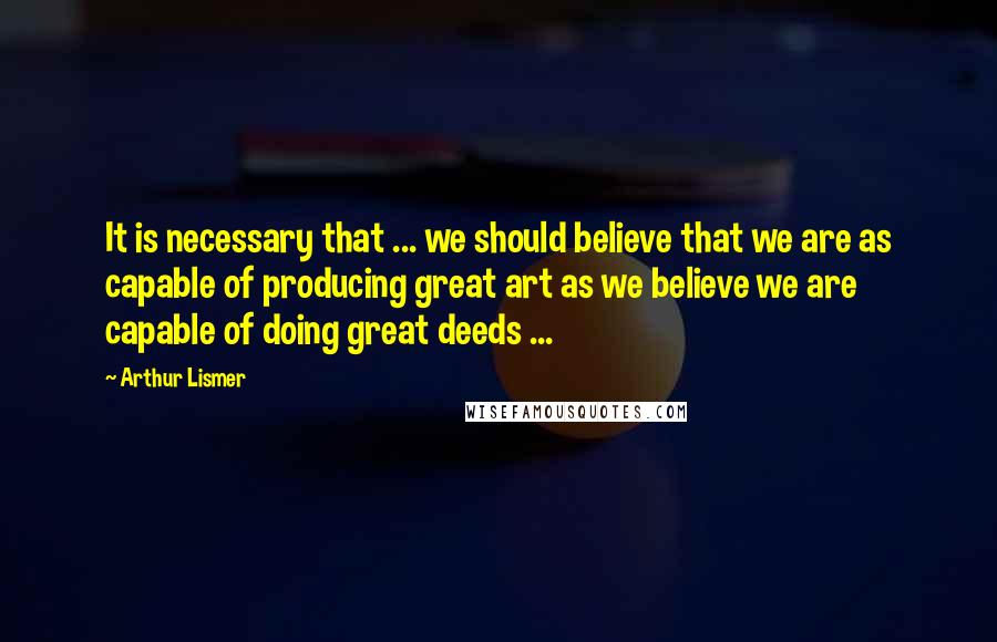 Arthur Lismer Quotes: It is necessary that ... we should believe that we are as capable of producing great art as we believe we are capable of doing great deeds ...