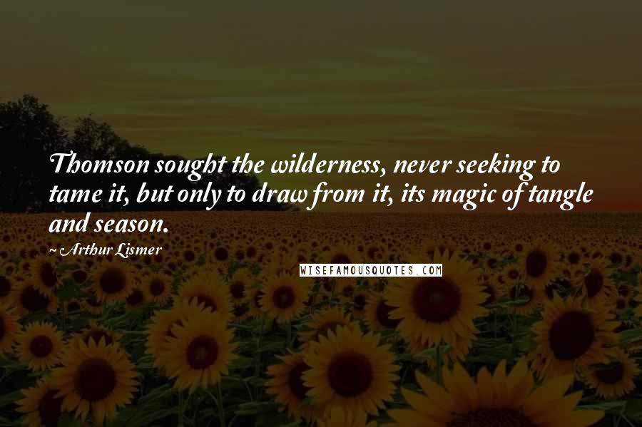 Arthur Lismer Quotes: Thomson sought the wilderness, never seeking to tame it, but only to draw from it, its magic of tangle and season.