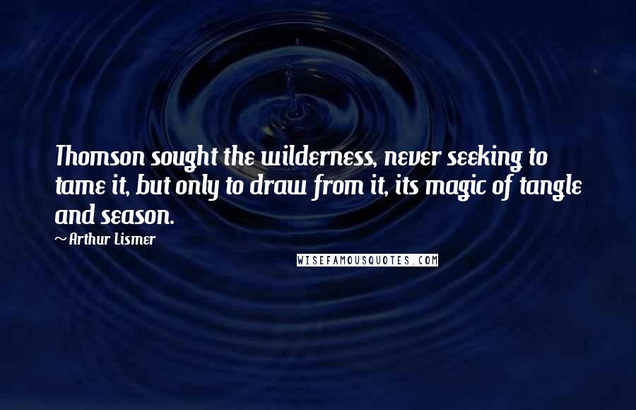 Arthur Lismer Quotes: Thomson sought the wilderness, never seeking to tame it, but only to draw from it, its magic of tangle and season.