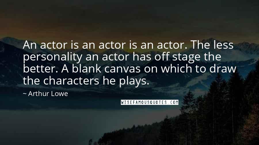 Arthur Lowe Quotes: An actor is an actor is an actor. The less personality an actor has off stage the better. A blank canvas on which to draw the characters he plays.