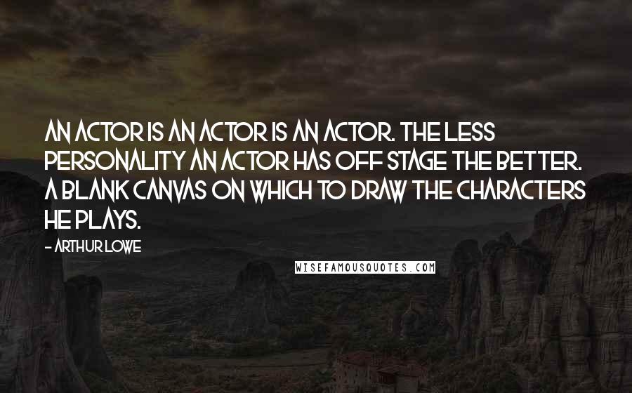 Arthur Lowe Quotes: An actor is an actor is an actor. The less personality an actor has off stage the better. A blank canvas on which to draw the characters he plays.