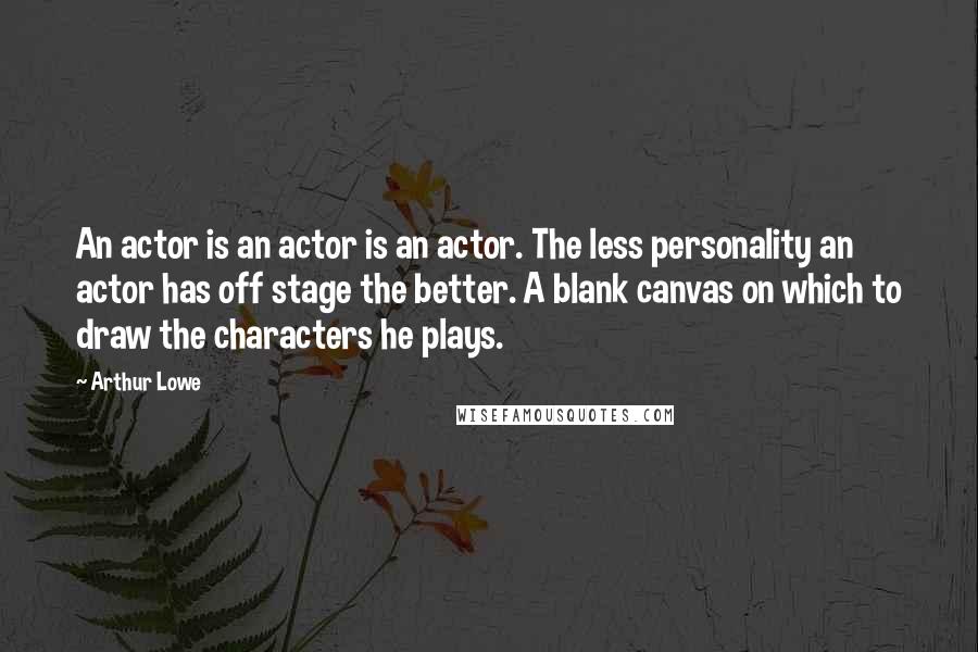 Arthur Lowe Quotes: An actor is an actor is an actor. The less personality an actor has off stage the better. A blank canvas on which to draw the characters he plays.