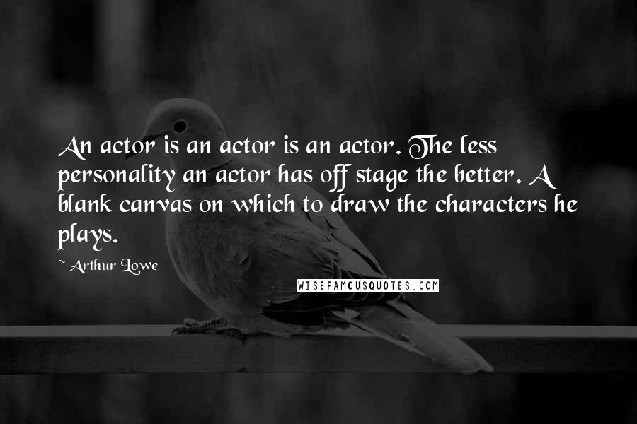 Arthur Lowe Quotes: An actor is an actor is an actor. The less personality an actor has off stage the better. A blank canvas on which to draw the characters he plays.