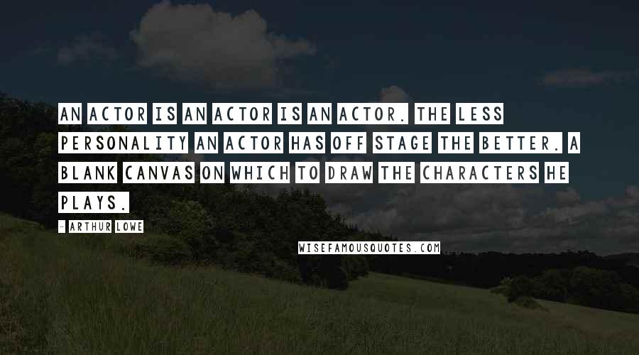 Arthur Lowe Quotes: An actor is an actor is an actor. The less personality an actor has off stage the better. A blank canvas on which to draw the characters he plays.