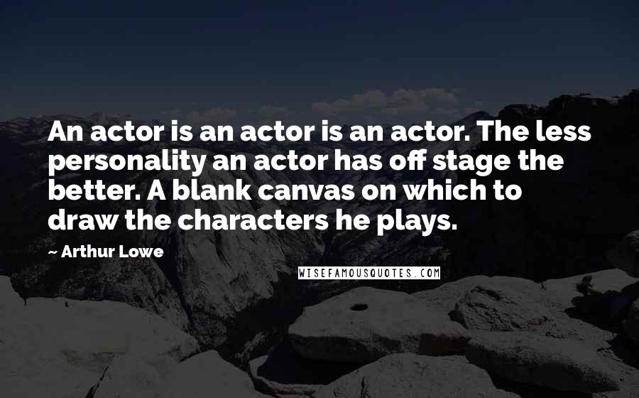 Arthur Lowe Quotes: An actor is an actor is an actor. The less personality an actor has off stage the better. A blank canvas on which to draw the characters he plays.