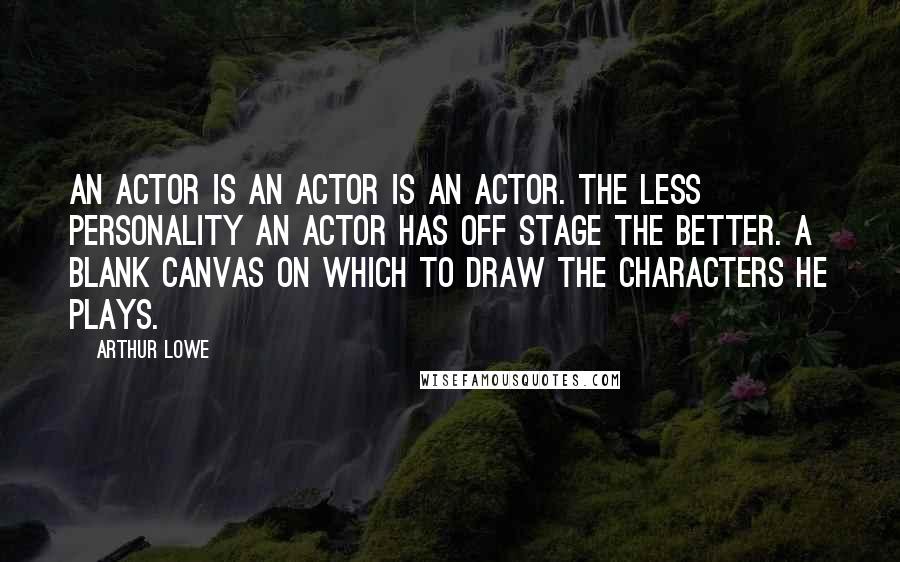 Arthur Lowe Quotes: An actor is an actor is an actor. The less personality an actor has off stage the better. A blank canvas on which to draw the characters he plays.