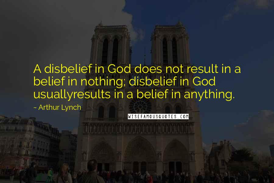 Arthur Lynch Quotes: A disbelief in God does not result in a belief in nothing; disbelief in God usuallyresults in a belief in anything.