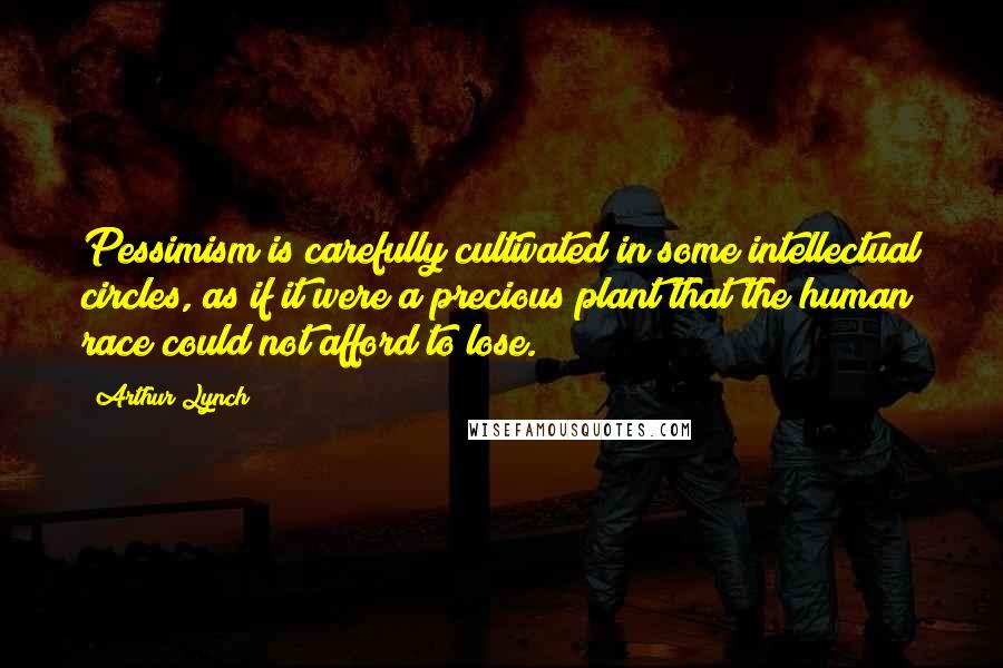 Arthur Lynch Quotes: Pessimism is carefully cultivated in some intellectual circles, as if it were a precious plant that the human race could not afford to lose.