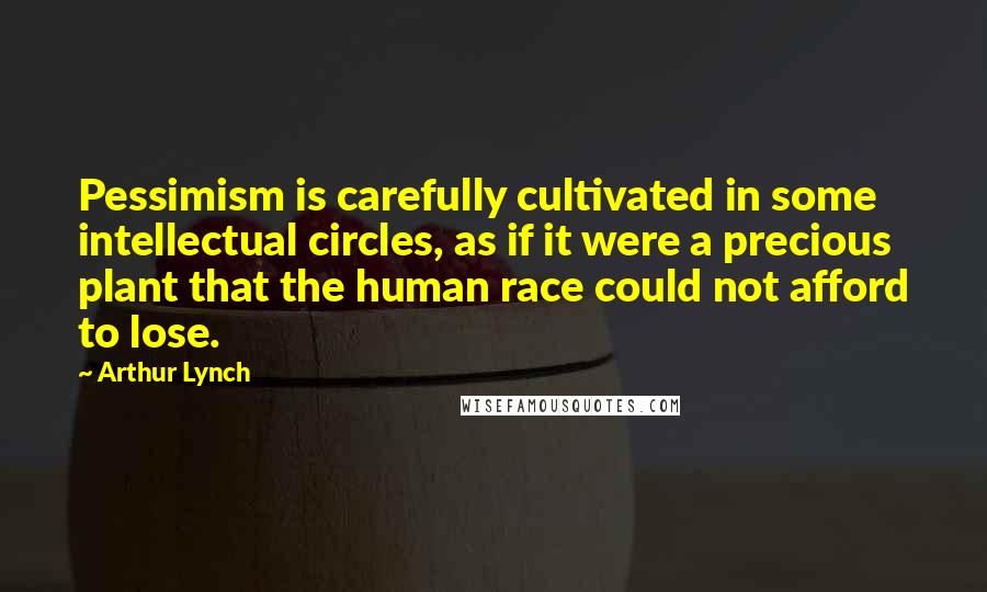 Arthur Lynch Quotes: Pessimism is carefully cultivated in some intellectual circles, as if it were a precious plant that the human race could not afford to lose.