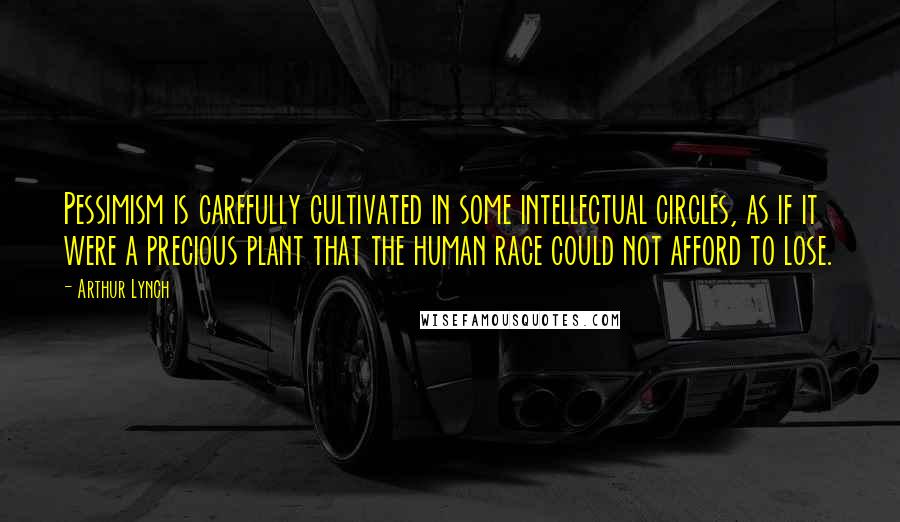 Arthur Lynch Quotes: Pessimism is carefully cultivated in some intellectual circles, as if it were a precious plant that the human race could not afford to lose.