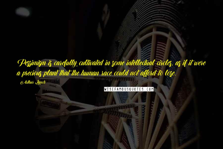 Arthur Lynch Quotes: Pessimism is carefully cultivated in some intellectual circles, as if it were a precious plant that the human race could not afford to lose.