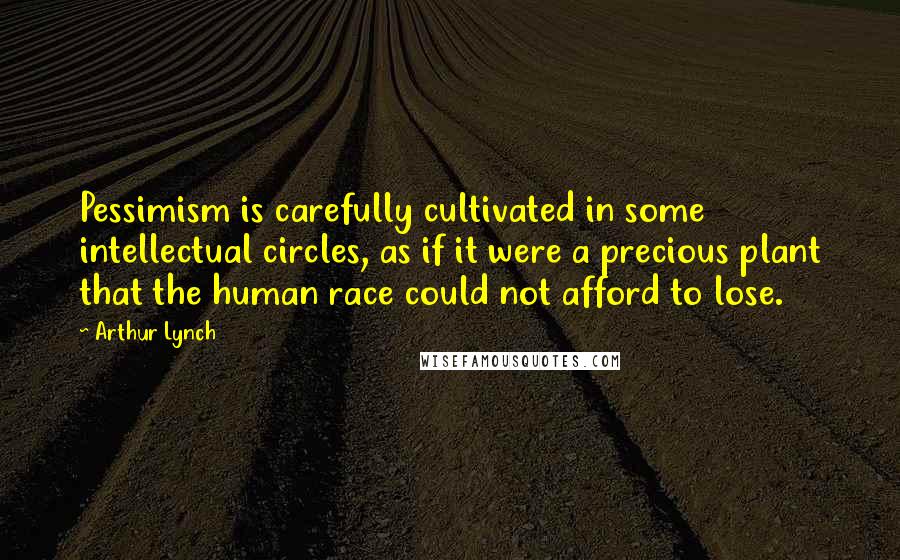 Arthur Lynch Quotes: Pessimism is carefully cultivated in some intellectual circles, as if it were a precious plant that the human race could not afford to lose.