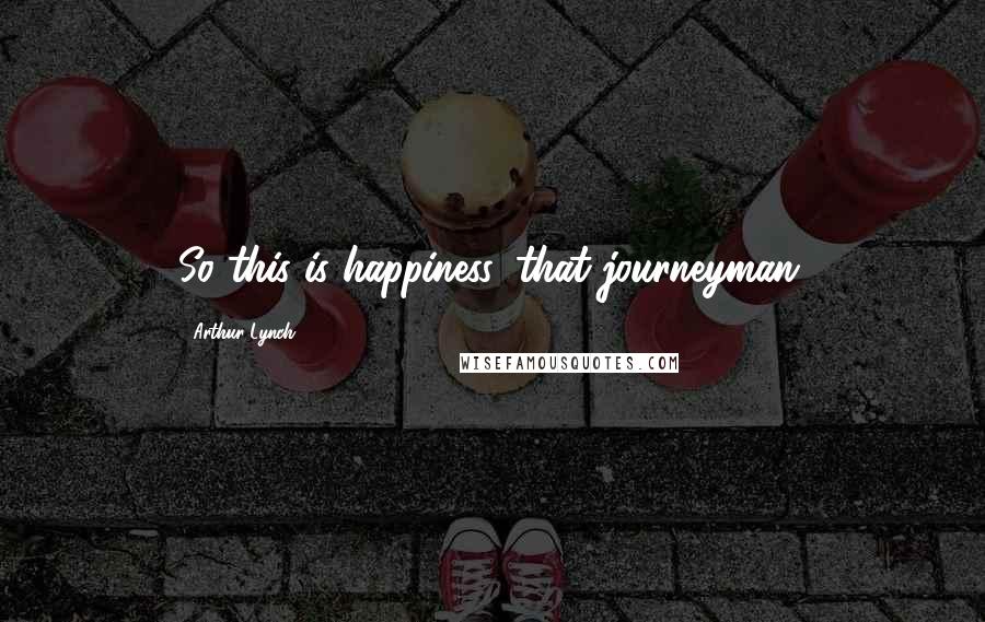 Arthur Lynch Quotes: So this is happiness, that journeyman.