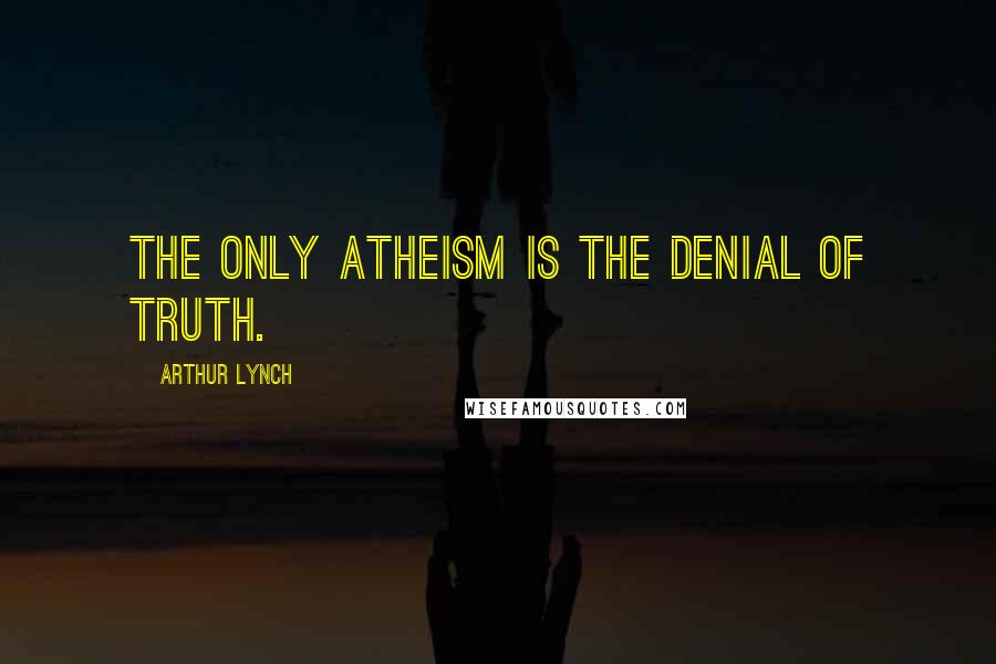 Arthur Lynch Quotes: The only atheism is the denial of truth.