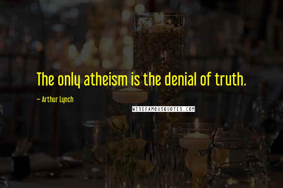Arthur Lynch Quotes: The only atheism is the denial of truth.
