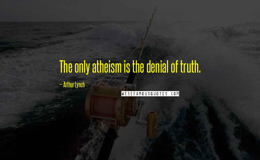 Arthur Lynch Quotes: The only atheism is the denial of truth.