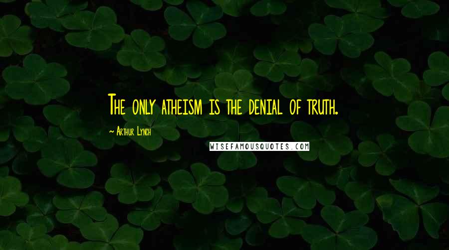 Arthur Lynch Quotes: The only atheism is the denial of truth.