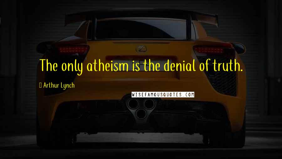 Arthur Lynch Quotes: The only atheism is the denial of truth.