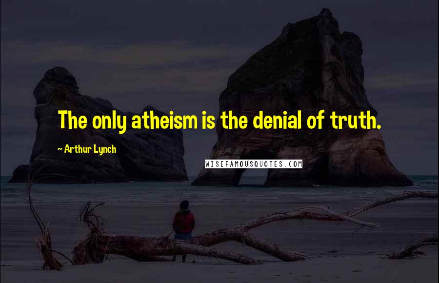 Arthur Lynch Quotes: The only atheism is the denial of truth.