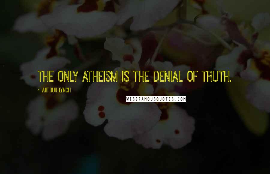 Arthur Lynch Quotes: The only atheism is the denial of truth.