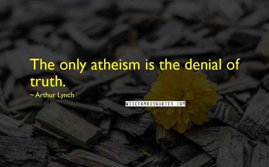 Arthur Lynch Quotes: The only atheism is the denial of truth.