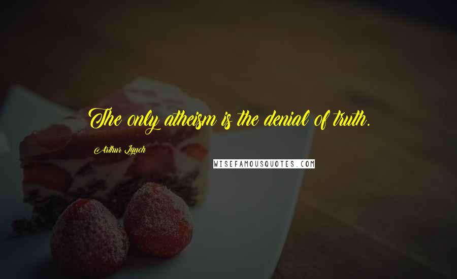 Arthur Lynch Quotes: The only atheism is the denial of truth.